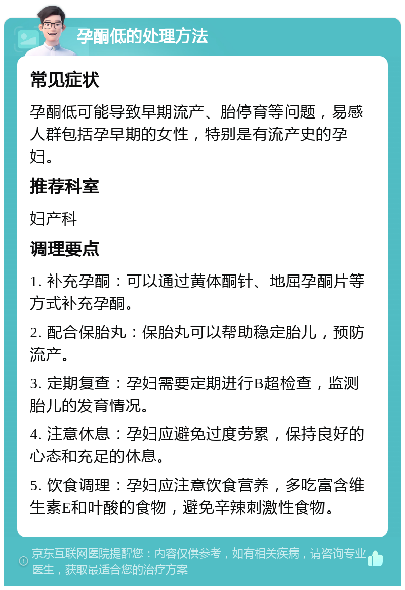 孕酮低的处理方法 常见症状 孕酮低可能导致早期流产、胎停育等问题，易感人群包括孕早期的女性，特别是有流产史的孕妇。 推荐科室 妇产科 调理要点 1. 补充孕酮：可以通过黄体酮针、地屈孕酮片等方式补充孕酮。 2. 配合保胎丸：保胎丸可以帮助稳定胎儿，预防流产。 3. 定期复查：孕妇需要定期进行B超检查，监测胎儿的发育情况。 4. 注意休息：孕妇应避免过度劳累，保持良好的心态和充足的休息。 5. 饮食调理：孕妇应注意饮食营养，多吃富含维生素E和叶酸的食物，避免辛辣刺激性食物。