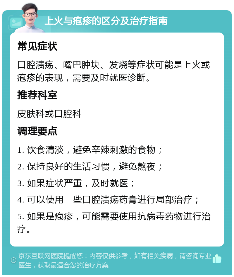 上火与疱疹的区分及治疗指南 常见症状 口腔溃疡、嘴巴肿块、发烧等症状可能是上火或疱疹的表现，需要及时就医诊断。 推荐科室 皮肤科或口腔科 调理要点 1. 饮食清淡，避免辛辣刺激的食物； 2. 保持良好的生活习惯，避免熬夜； 3. 如果症状严重，及时就医； 4. 可以使用一些口腔溃疡药膏进行局部治疗； 5. 如果是疱疹，可能需要使用抗病毒药物进行治疗。