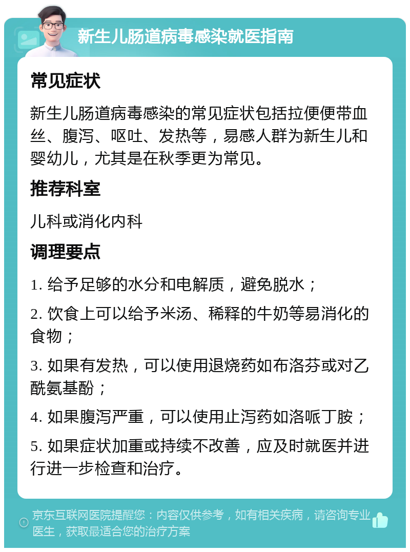 新生儿肠道病毒感染就医指南 常见症状 新生儿肠道病毒感染的常见症状包括拉便便带血丝、腹泻、呕吐、发热等，易感人群为新生儿和婴幼儿，尤其是在秋季更为常见。 推荐科室 儿科或消化内科 调理要点 1. 给予足够的水分和电解质，避免脱水； 2. 饮食上可以给予米汤、稀释的牛奶等易消化的食物； 3. 如果有发热，可以使用退烧药如布洛芬或对乙酰氨基酚； 4. 如果腹泻严重，可以使用止泻药如洛哌丁胺； 5. 如果症状加重或持续不改善，应及时就医并进行进一步检查和治疗。