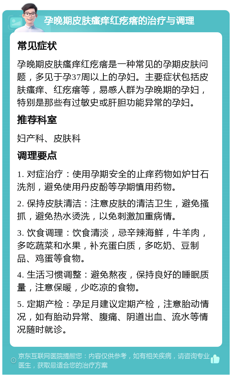 孕晚期皮肤瘙痒红疙瘩的治疗与调理 常见症状 孕晚期皮肤瘙痒红疙瘩是一种常见的孕期皮肤问题，多见于孕37周以上的孕妇。主要症状包括皮肤瘙痒、红疙瘩等，易感人群为孕晚期的孕妇，特别是那些有过敏史或肝胆功能异常的孕妇。 推荐科室 妇产科、皮肤科 调理要点 1. 对症治疗：使用孕期安全的止痒药物如炉甘石洗剂，避免使用丹皮酚等孕期慎用药物。 2. 保持皮肤清洁：注意皮肤的清洁卫生，避免搔抓，避免热水烫洗，以免刺激加重病情。 3. 饮食调理：饮食清淡，忌辛辣海鲜，牛羊肉，多吃蔬菜和水果，补充蛋白质，多吃奶、豆制品、鸡蛋等食物。 4. 生活习惯调整：避免熬夜，保持良好的睡眠质量，注意保暖，少吃凉的食物。 5. 定期产检：孕足月建议定期产检，注意胎动情况，如有胎动异常、腹痛、阴道出血、流水等情况随时就诊。