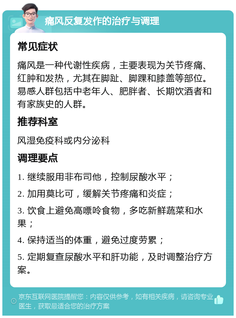 痛风反复发作的治疗与调理 常见症状 痛风是一种代谢性疾病，主要表现为关节疼痛、红肿和发热，尤其在脚趾、脚踝和膝盖等部位。易感人群包括中老年人、肥胖者、长期饮酒者和有家族史的人群。 推荐科室 风湿免疫科或内分泌科 调理要点 1. 继续服用非布司他，控制尿酸水平； 2. 加用莫比可，缓解关节疼痛和炎症； 3. 饮食上避免高嘌呤食物，多吃新鲜蔬菜和水果； 4. 保持适当的体重，避免过度劳累； 5. 定期复查尿酸水平和肝功能，及时调整治疗方案。