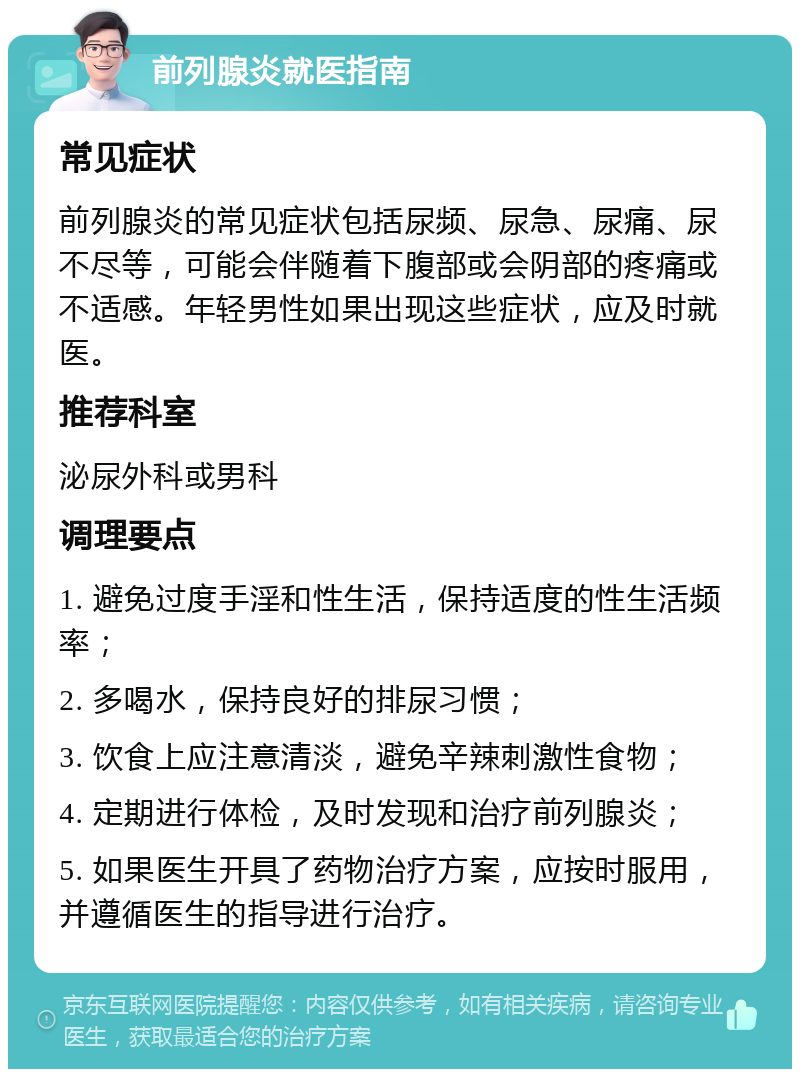 前列腺炎就医指南 常见症状 前列腺炎的常见症状包括尿频、尿急、尿痛、尿不尽等，可能会伴随着下腹部或会阴部的疼痛或不适感。年轻男性如果出现这些症状，应及时就医。 推荐科室 泌尿外科或男科 调理要点 1. 避免过度手淫和性生活，保持适度的性生活频率； 2. 多喝水，保持良好的排尿习惯； 3. 饮食上应注意清淡，避免辛辣刺激性食物； 4. 定期进行体检，及时发现和治疗前列腺炎； 5. 如果医生开具了药物治疗方案，应按时服用，并遵循医生的指导进行治疗。