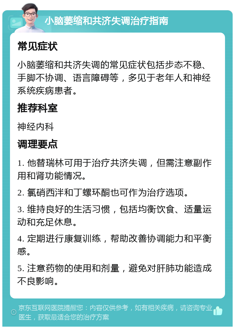 小脑萎缩和共济失调治疗指南 常见症状 小脑萎缩和共济失调的常见症状包括步态不稳、手脚不协调、语言障碍等，多见于老年人和神经系统疾病患者。 推荐科室 神经内科 调理要点 1. 他替瑞林可用于治疗共济失调，但需注意副作用和肾功能情况。 2. 氯硝西泮和丁螺环酮也可作为治疗选项。 3. 维持良好的生活习惯，包括均衡饮食、适量运动和充足休息。 4. 定期进行康复训练，帮助改善协调能力和平衡感。 5. 注意药物的使用和剂量，避免对肝肺功能造成不良影响。