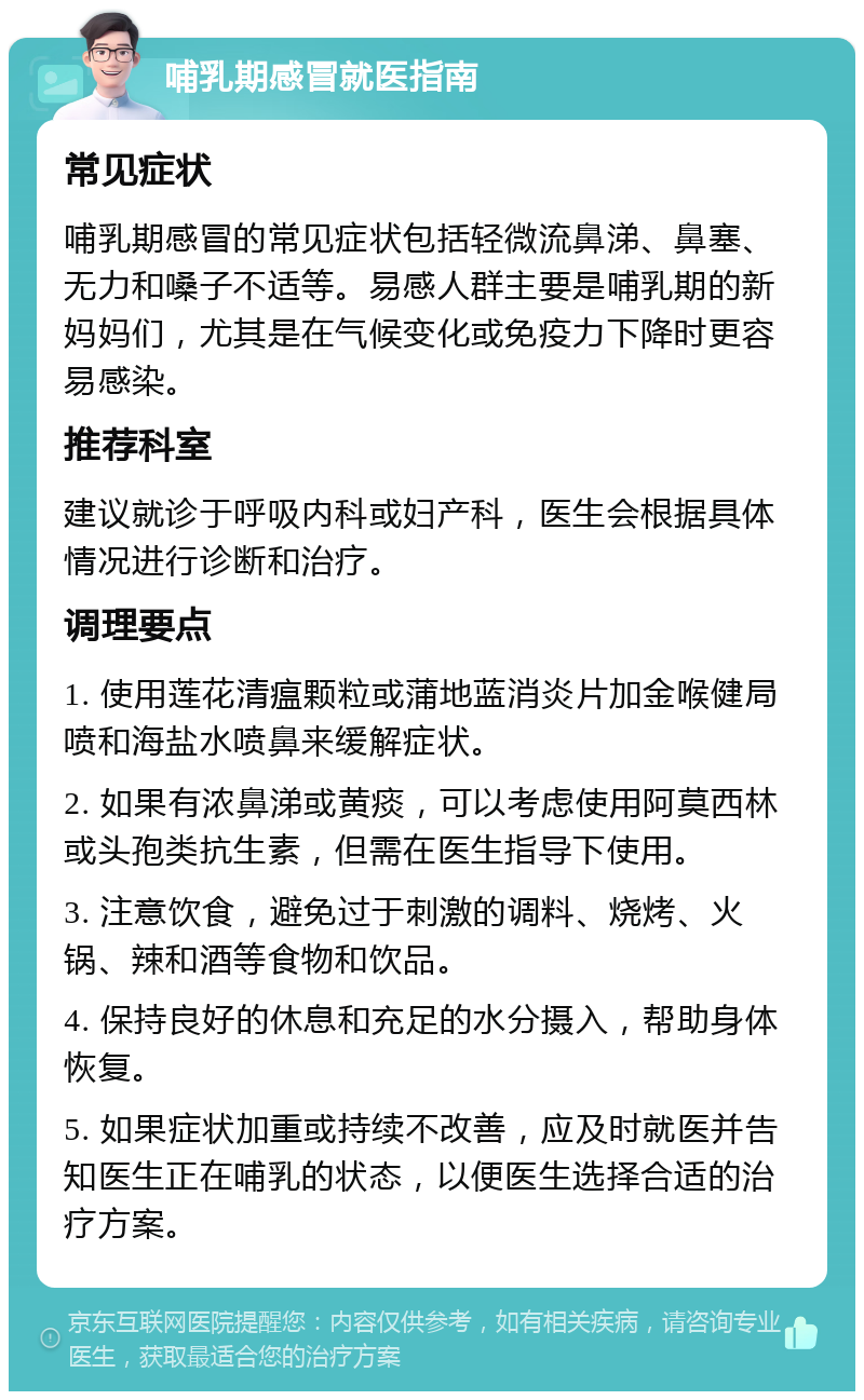 哺乳期感冒就医指南 常见症状 哺乳期感冒的常见症状包括轻微流鼻涕、鼻塞、无力和嗓子不适等。易感人群主要是哺乳期的新妈妈们，尤其是在气候变化或免疫力下降时更容易感染。 推荐科室 建议就诊于呼吸内科或妇产科，医生会根据具体情况进行诊断和治疗。 调理要点 1. 使用莲花清瘟颗粒或蒲地蓝消炎片加金喉健局喷和海盐水喷鼻来缓解症状。 2. 如果有浓鼻涕或黄痰，可以考虑使用阿莫西林或头孢类抗生素，但需在医生指导下使用。 3. 注意饮食，避免过于刺激的调料、烧烤、火锅、辣和酒等食物和饮品。 4. 保持良好的休息和充足的水分摄入，帮助身体恢复。 5. 如果症状加重或持续不改善，应及时就医并告知医生正在哺乳的状态，以便医生选择合适的治疗方案。