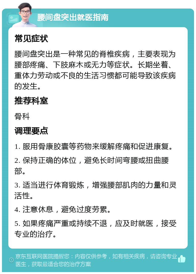 腰间盘突出就医指南 常见症状 腰间盘突出是一种常见的脊椎疾病，主要表现为腰部疼痛、下肢麻木或无力等症状。长期坐着、重体力劳动或不良的生活习惯都可能导致该疾病的发生。 推荐科室 骨科 调理要点 1. 服用骨康胶囊等药物来缓解疼痛和促进康复。 2. 保持正确的体位，避免长时间弯腰或扭曲腰部。 3. 适当进行体育锻炼，增强腰部肌肉的力量和灵活性。 4. 注意休息，避免过度劳累。 5. 如果疼痛严重或持续不退，应及时就医，接受专业的治疗。