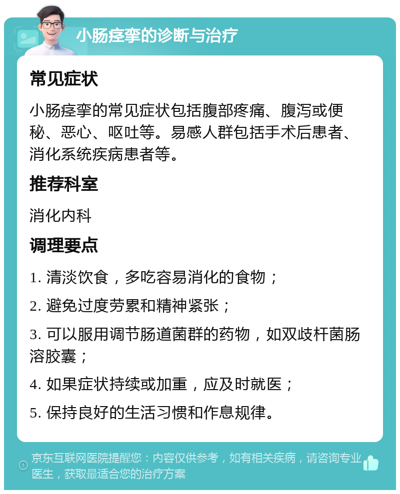 小肠痉挛的诊断与治疗 常见症状 小肠痉挛的常见症状包括腹部疼痛、腹泻或便秘、恶心、呕吐等。易感人群包括手术后患者、消化系统疾病患者等。 推荐科室 消化内科 调理要点 1. 清淡饮食，多吃容易消化的食物； 2. 避免过度劳累和精神紧张； 3. 可以服用调节肠道菌群的药物，如双歧杆菌肠溶胶囊； 4. 如果症状持续或加重，应及时就医； 5. 保持良好的生活习惯和作息规律。