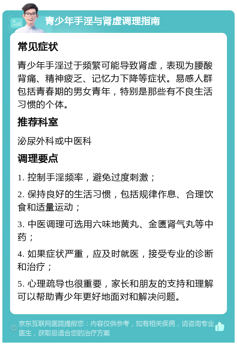 青少年手淫与肾虚调理指南 常见症状 青少年手淫过于频繁可能导致肾虚，表现为腰酸背痛、精神疲乏、记忆力下降等症状。易感人群包括青春期的男女青年，特别是那些有不良生活习惯的个体。 推荐科室 泌尿外科或中医科 调理要点 1. 控制手淫频率，避免过度刺激； 2. 保持良好的生活习惯，包括规律作息、合理饮食和适量运动； 3. 中医调理可选用六味地黄丸、金匮肾气丸等中药； 4. 如果症状严重，应及时就医，接受专业的诊断和治疗； 5. 心理疏导也很重要，家长和朋友的支持和理解可以帮助青少年更好地面对和解决问题。