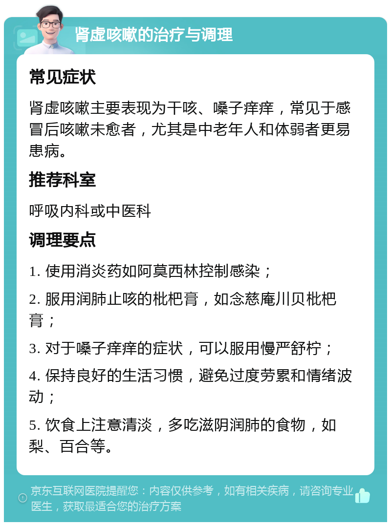 肾虚咳嗽的治疗与调理 常见症状 肾虚咳嗽主要表现为干咳、嗓子痒痒，常见于感冒后咳嗽未愈者，尤其是中老年人和体弱者更易患病。 推荐科室 呼吸内科或中医科 调理要点 1. 使用消炎药如阿莫西林控制感染； 2. 服用润肺止咳的枇杷膏，如念慈庵川贝枇杷膏； 3. 对于嗓子痒痒的症状，可以服用慢严舒柠； 4. 保持良好的生活习惯，避免过度劳累和情绪波动； 5. 饮食上注意清淡，多吃滋阴润肺的食物，如梨、百合等。