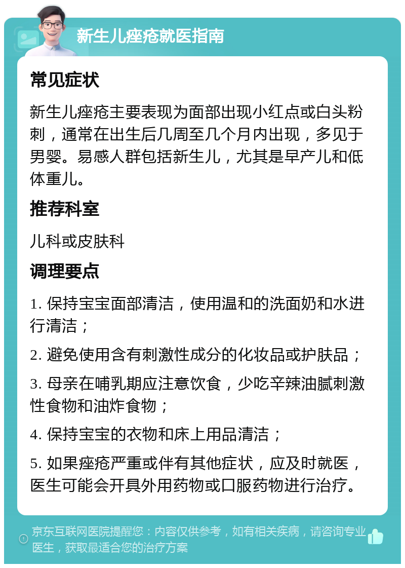 新生儿痤疮就医指南 常见症状 新生儿痤疮主要表现为面部出现小红点或白头粉刺，通常在出生后几周至几个月内出现，多见于男婴。易感人群包括新生儿，尤其是早产儿和低体重儿。 推荐科室 儿科或皮肤科 调理要点 1. 保持宝宝面部清洁，使用温和的洗面奶和水进行清洁； 2. 避免使用含有刺激性成分的化妆品或护肤品； 3. 母亲在哺乳期应注意饮食，少吃辛辣油腻刺激性食物和油炸食物； 4. 保持宝宝的衣物和床上用品清洁； 5. 如果痤疮严重或伴有其他症状，应及时就医，医生可能会开具外用药物或口服药物进行治疗。