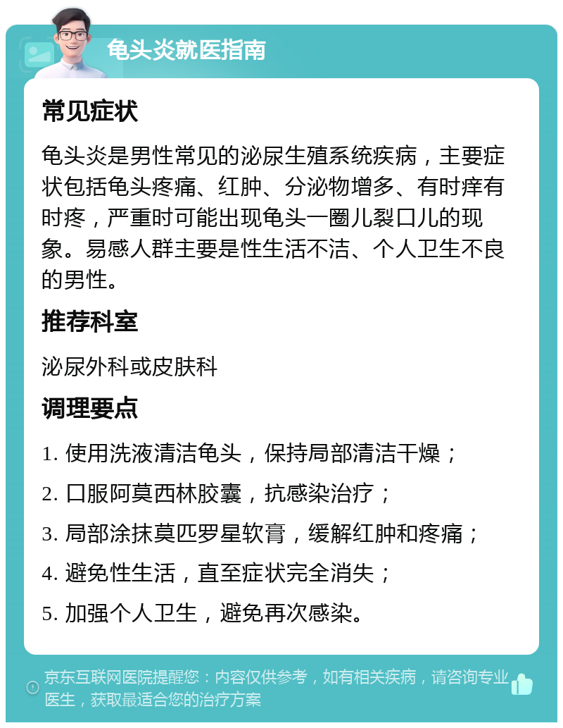 龟头炎就医指南 常见症状 龟头炎是男性常见的泌尿生殖系统疾病，主要症状包括龟头疼痛、红肿、分泌物增多、有时痒有时疼，严重时可能出现龟头一圈儿裂口儿的现象。易感人群主要是性生活不洁、个人卫生不良的男性。 推荐科室 泌尿外科或皮肤科 调理要点 1. 使用洗液清洁龟头，保持局部清洁干燥； 2. 口服阿莫西林胶囊，抗感染治疗； 3. 局部涂抹莫匹罗星软膏，缓解红肿和疼痛； 4. 避免性生活，直至症状完全消失； 5. 加强个人卫生，避免再次感染。