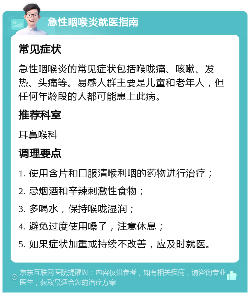 急性咽喉炎就医指南 常见症状 急性咽喉炎的常见症状包括喉咙痛、咳嗽、发热、头痛等。易感人群主要是儿童和老年人，但任何年龄段的人都可能患上此病。 推荐科室 耳鼻喉科 调理要点 1. 使用含片和口服清喉利咽的药物进行治疗； 2. 忌烟酒和辛辣刺激性食物； 3. 多喝水，保持喉咙湿润； 4. 避免过度使用嗓子，注意休息； 5. 如果症状加重或持续不改善，应及时就医。