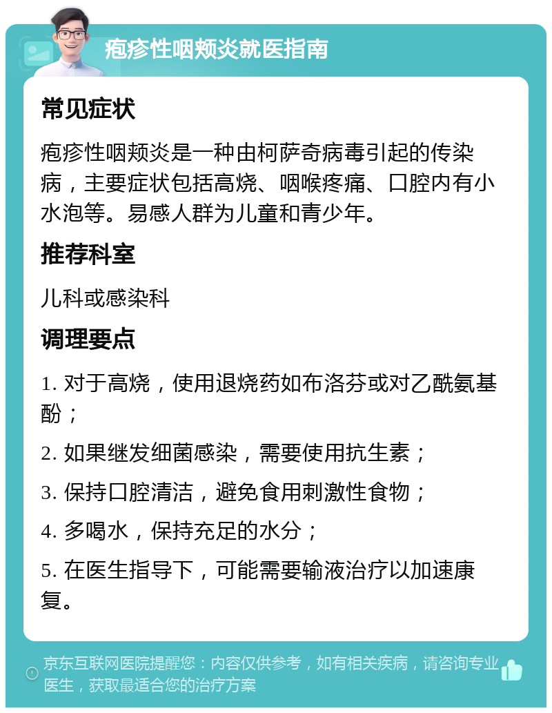 疱疹性咽颊炎就医指南 常见症状 疱疹性咽颊炎是一种由柯萨奇病毒引起的传染病，主要症状包括高烧、咽喉疼痛、口腔内有小水泡等。易感人群为儿童和青少年。 推荐科室 儿科或感染科 调理要点 1. 对于高烧，使用退烧药如布洛芬或对乙酰氨基酚； 2. 如果继发细菌感染，需要使用抗生素； 3. 保持口腔清洁，避免食用刺激性食物； 4. 多喝水，保持充足的水分； 5. 在医生指导下，可能需要输液治疗以加速康复。