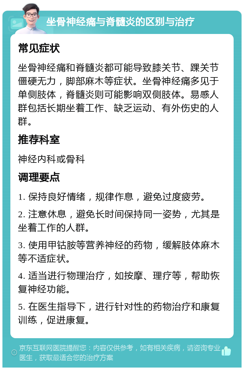 坐骨神经痛与脊髓炎的区别与治疗 常见症状 坐骨神经痛和脊髓炎都可能导致膝关节、踝关节僵硬无力，脚部麻木等症状。坐骨神经痛多见于单侧肢体，脊髓炎则可能影响双侧肢体。易感人群包括长期坐着工作、缺乏运动、有外伤史的人群。 推荐科室 神经内科或骨科 调理要点 1. 保持良好情绪，规律作息，避免过度疲劳。 2. 注意休息，避免长时间保持同一姿势，尤其是坐着工作的人群。 3. 使用甲钴胺等营养神经的药物，缓解肢体麻木等不适症状。 4. 适当进行物理治疗，如按摩、理疗等，帮助恢复神经功能。 5. 在医生指导下，进行针对性的药物治疗和康复训练，促进康复。