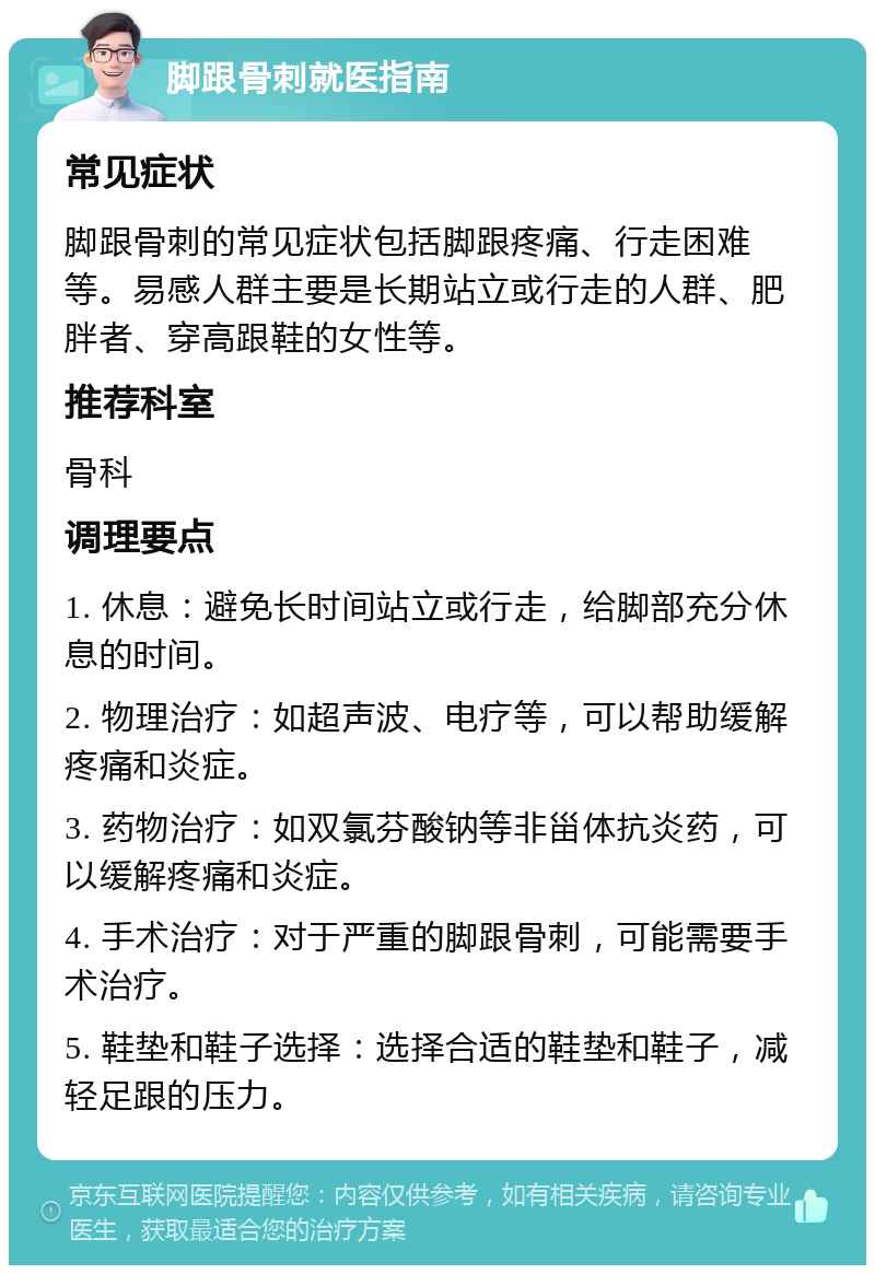 脚跟骨刺就医指南 常见症状 脚跟骨刺的常见症状包括脚跟疼痛、行走困难等。易感人群主要是长期站立或行走的人群、肥胖者、穿高跟鞋的女性等。 推荐科室 骨科 调理要点 1. 休息：避免长时间站立或行走，给脚部充分休息的时间。 2. 物理治疗：如超声波、电疗等，可以帮助缓解疼痛和炎症。 3. 药物治疗：如双氯芬酸钠等非甾体抗炎药，可以缓解疼痛和炎症。 4. 手术治疗：对于严重的脚跟骨刺，可能需要手术治疗。 5. 鞋垫和鞋子选择：选择合适的鞋垫和鞋子，减轻足跟的压力。