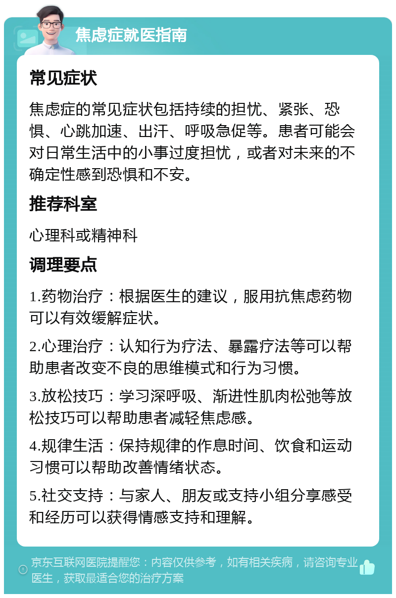 焦虑症就医指南 常见症状 焦虑症的常见症状包括持续的担忧、紧张、恐惧、心跳加速、出汗、呼吸急促等。患者可能会对日常生活中的小事过度担忧，或者对未来的不确定性感到恐惧和不安。 推荐科室 心理科或精神科 调理要点 1.药物治疗：根据医生的建议，服用抗焦虑药物可以有效缓解症状。 2.心理治疗：认知行为疗法、暴露疗法等可以帮助患者改变不良的思维模式和行为习惯。 3.放松技巧：学习深呼吸、渐进性肌肉松弛等放松技巧可以帮助患者减轻焦虑感。 4.规律生活：保持规律的作息时间、饮食和运动习惯可以帮助改善情绪状态。 5.社交支持：与家人、朋友或支持小组分享感受和经历可以获得情感支持和理解。