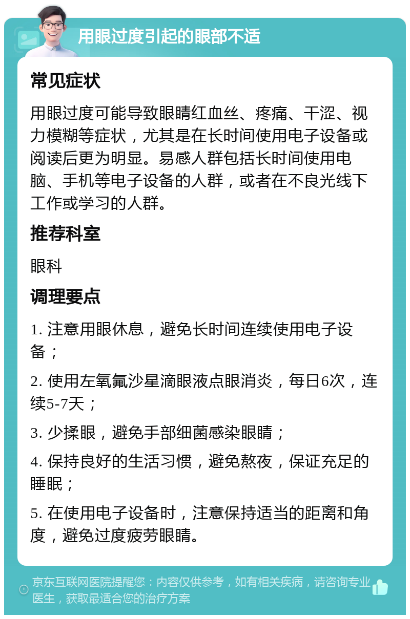 用眼过度引起的眼部不适 常见症状 用眼过度可能导致眼睛红血丝、疼痛、干涩、视力模糊等症状，尤其是在长时间使用电子设备或阅读后更为明显。易感人群包括长时间使用电脑、手机等电子设备的人群，或者在不良光线下工作或学习的人群。 推荐科室 眼科 调理要点 1. 注意用眼休息，避免长时间连续使用电子设备； 2. 使用左氧氟沙星滴眼液点眼消炎，每日6次，连续5-7天； 3. 少揉眼，避免手部细菌感染眼睛； 4. 保持良好的生活习惯，避免熬夜，保证充足的睡眠； 5. 在使用电子设备时，注意保持适当的距离和角度，避免过度疲劳眼睛。