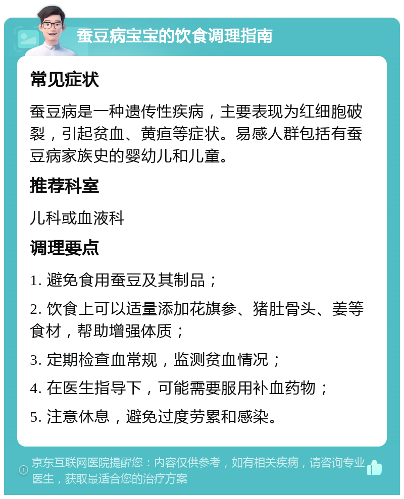 蚕豆病宝宝的饮食调理指南 常见症状 蚕豆病是一种遗传性疾病，主要表现为红细胞破裂，引起贫血、黄疸等症状。易感人群包括有蚕豆病家族史的婴幼儿和儿童。 推荐科室 儿科或血液科 调理要点 1. 避免食用蚕豆及其制品； 2. 饮食上可以适量添加花旗参、猪肚骨头、姜等食材，帮助增强体质； 3. 定期检查血常规，监测贫血情况； 4. 在医生指导下，可能需要服用补血药物； 5. 注意休息，避免过度劳累和感染。