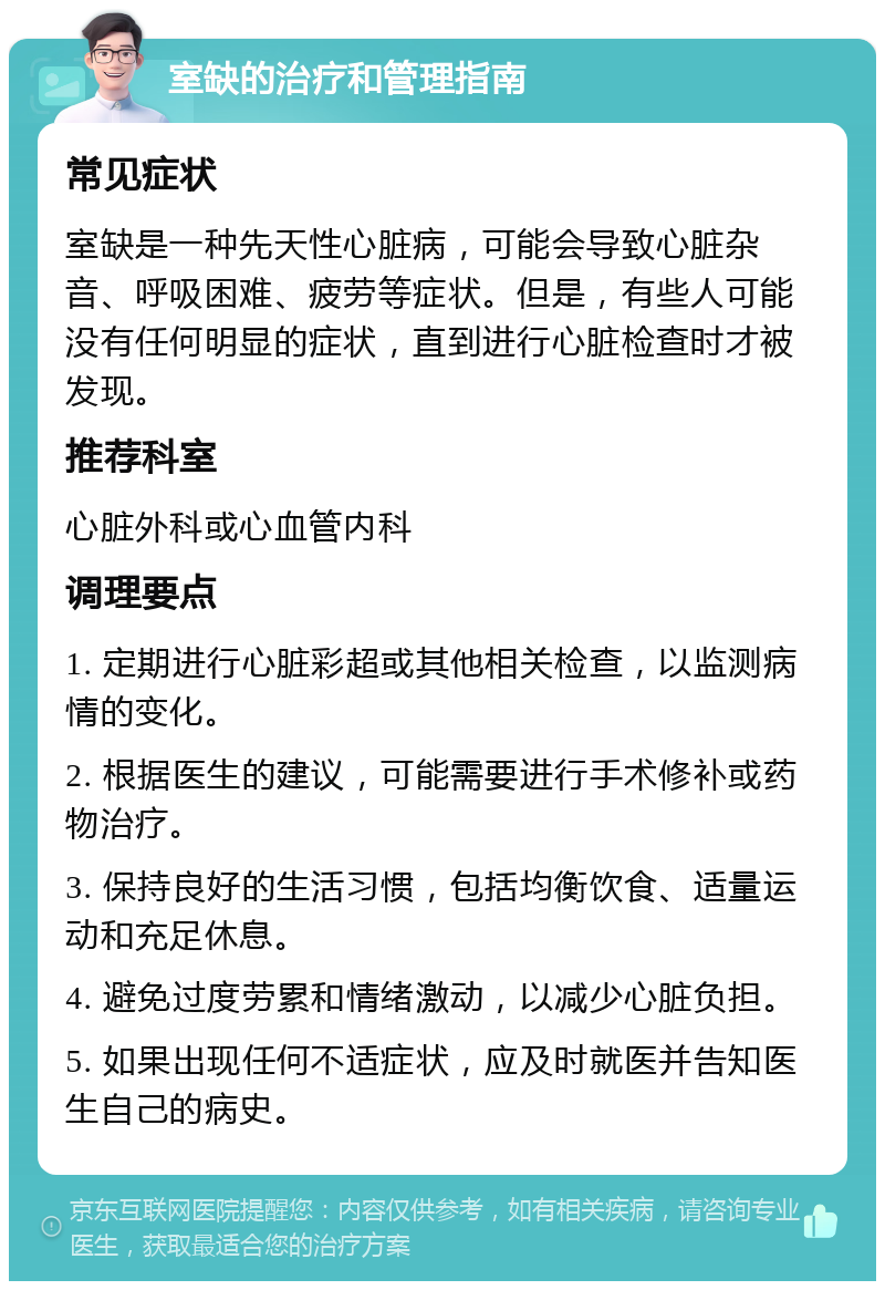 室缺的治疗和管理指南 常见症状 室缺是一种先天性心脏病，可能会导致心脏杂音、呼吸困难、疲劳等症状。但是，有些人可能没有任何明显的症状，直到进行心脏检查时才被发现。 推荐科室 心脏外科或心血管内科 调理要点 1. 定期进行心脏彩超或其他相关检查，以监测病情的变化。 2. 根据医生的建议，可能需要进行手术修补或药物治疗。 3. 保持良好的生活习惯，包括均衡饮食、适量运动和充足休息。 4. 避免过度劳累和情绪激动，以减少心脏负担。 5. 如果出现任何不适症状，应及时就医并告知医生自己的病史。