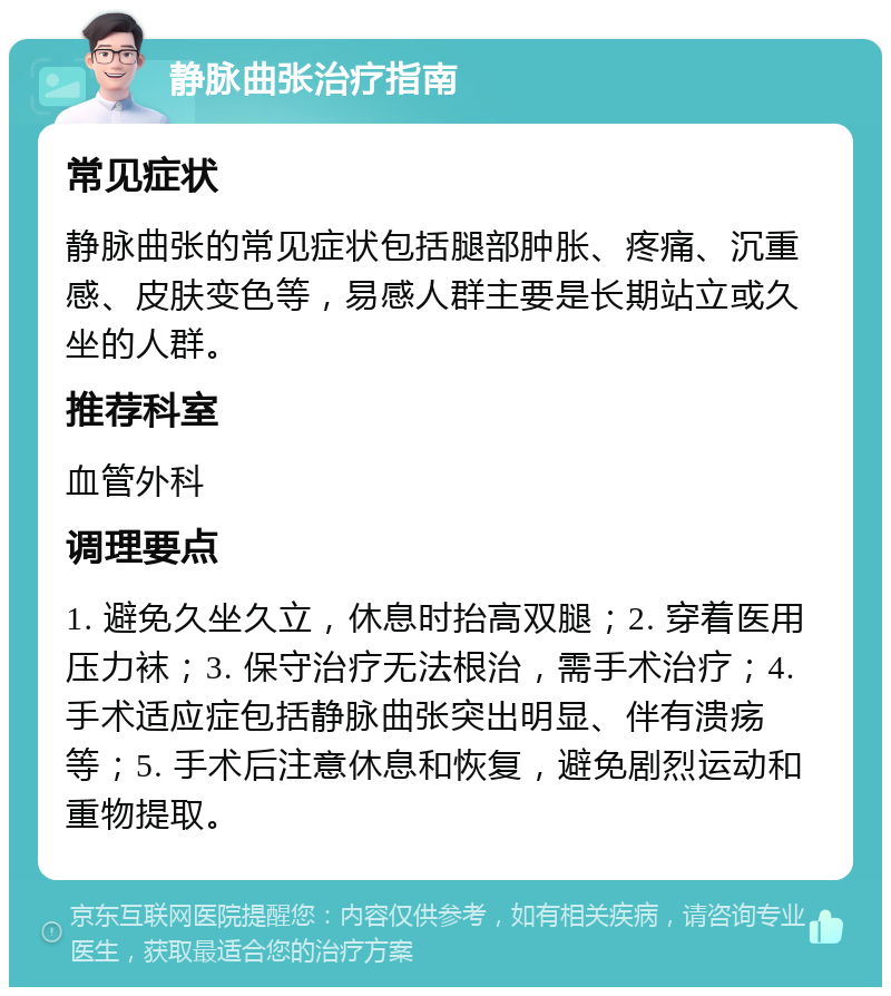 静脉曲张治疗指南 常见症状 静脉曲张的常见症状包括腿部肿胀、疼痛、沉重感、皮肤变色等，易感人群主要是长期站立或久坐的人群。 推荐科室 血管外科 调理要点 1. 避免久坐久立，休息时抬高双腿；2. 穿着医用压力袜；3. 保守治疗无法根治，需手术治疗；4. 手术适应症包括静脉曲张突出明显、伴有溃疡等；5. 手术后注意休息和恢复，避免剧烈运动和重物提取。