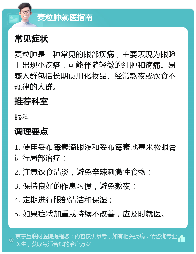 麦粒肿就医指南 常见症状 麦粒肿是一种常见的眼部疾病，主要表现为眼睑上出现小疙瘩，可能伴随轻微的红肿和疼痛。易感人群包括长期使用化妆品、经常熬夜或饮食不规律的人群。 推荐科室 眼科 调理要点 1. 使用妥布霉素滴眼液和妥布霉素地塞米松眼膏进行局部治疗； 2. 注意饮食清淡，避免辛辣刺激性食物； 3. 保持良好的作息习惯，避免熬夜； 4. 定期进行眼部清洁和保湿； 5. 如果症状加重或持续不改善，应及时就医。