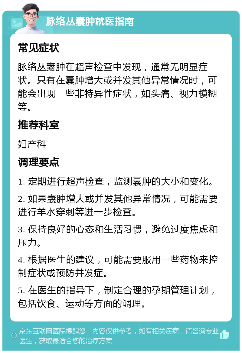 脉络丛囊肿就医指南 常见症状 脉络丛囊肿在超声检查中发现，通常无明显症状。只有在囊肿增大或并发其他异常情况时，可能会出现一些非特异性症状，如头痛、视力模糊等。 推荐科室 妇产科 调理要点 1. 定期进行超声检查，监测囊肿的大小和变化。 2. 如果囊肿增大或并发其他异常情况，可能需要进行羊水穿刺等进一步检查。 3. 保持良好的心态和生活习惯，避免过度焦虑和压力。 4. 根据医生的建议，可能需要服用一些药物来控制症状或预防并发症。 5. 在医生的指导下，制定合理的孕期管理计划，包括饮食、运动等方面的调理。