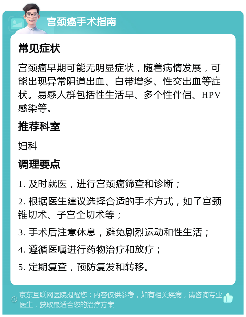 宫颈癌手术指南 常见症状 宫颈癌早期可能无明显症状，随着病情发展，可能出现异常阴道出血、白带增多、性交出血等症状。易感人群包括性生活早、多个性伴侣、HPV感染等。 推荐科室 妇科 调理要点 1. 及时就医，进行宫颈癌筛查和诊断； 2. 根据医生建议选择合适的手术方式，如子宫颈锥切术、子宫全切术等； 3. 手术后注意休息，避免剧烈运动和性生活； 4. 遵循医嘱进行药物治疗和放疗； 5. 定期复查，预防复发和转移。