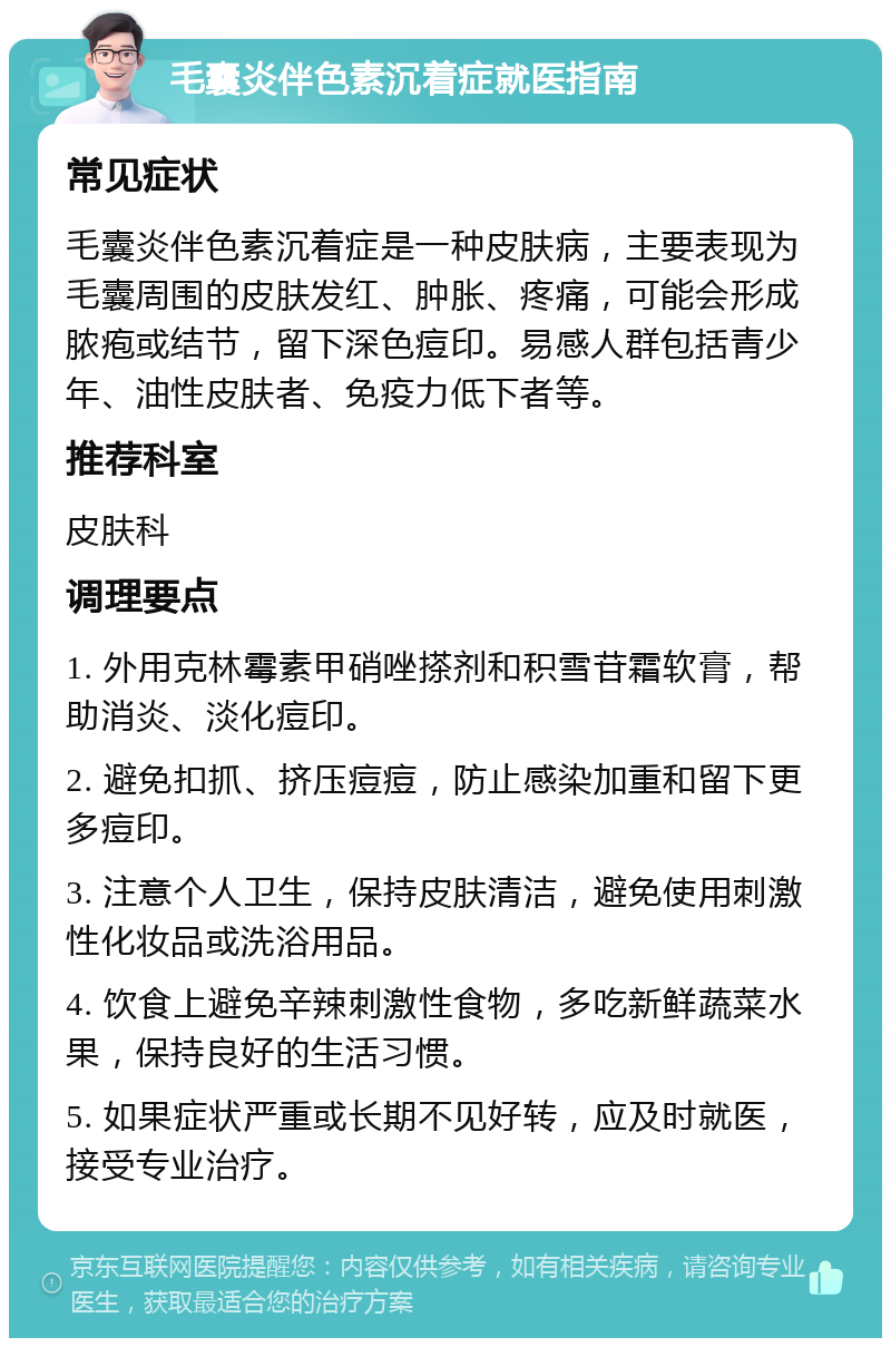 毛囊炎伴色素沉着症就医指南 常见症状 毛囊炎伴色素沉着症是一种皮肤病，主要表现为毛囊周围的皮肤发红、肿胀、疼痛，可能会形成脓疱或结节，留下深色痘印。易感人群包括青少年、油性皮肤者、免疫力低下者等。 推荐科室 皮肤科 调理要点 1. 外用克林霉素甲硝唑搽剂和积雪苷霜软膏，帮助消炎、淡化痘印。 2. 避免扣抓、挤压痘痘，防止感染加重和留下更多痘印。 3. 注意个人卫生，保持皮肤清洁，避免使用刺激性化妆品或洗浴用品。 4. 饮食上避免辛辣刺激性食物，多吃新鲜蔬菜水果，保持良好的生活习惯。 5. 如果症状严重或长期不见好转，应及时就医，接受专业治疗。