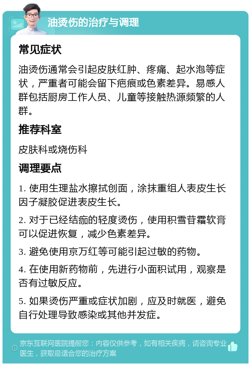 油烫伤的治疗与调理 常见症状 油烫伤通常会引起皮肤红肿、疼痛、起水泡等症状，严重者可能会留下疤痕或色素差异。易感人群包括厨房工作人员、儿童等接触热源频繁的人群。 推荐科室 皮肤科或烧伤科 调理要点 1. 使用生理盐水擦拭创面，涂抹重组人表皮生长因子凝胶促进表皮生长。 2. 对于已经结痂的轻度烫伤，使用积雪苷霜软膏可以促进恢复，减少色素差异。 3. 避免使用京万红等可能引起过敏的药物。 4. 在使用新药物前，先进行小面积试用，观察是否有过敏反应。 5. 如果烫伤严重或症状加剧，应及时就医，避免自行处理导致感染或其他并发症。