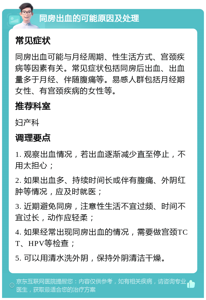 同房出血的可能原因及处理 常见症状 同房出血可能与月经周期、性生活方式、宫颈疾病等因素有关。常见症状包括同房后出血、出血量多于月经、伴随腹痛等。易感人群包括月经期女性、有宫颈疾病的女性等。 推荐科室 妇产科 调理要点 1. 观察出血情况，若出血逐渐减少直至停止，不用太担心； 2. 如果出血多、持续时间长或伴有腹痛、外阴红肿等情况，应及时就医； 3. 近期避免同房，注意性生活不宜过频、时间不宜过长，动作应轻柔； 4. 如果经常出现同房出血的情况，需要做宫颈TCT、HPV等检查； 5. 可以用清水洗外阴，保持外阴清洁干燥。