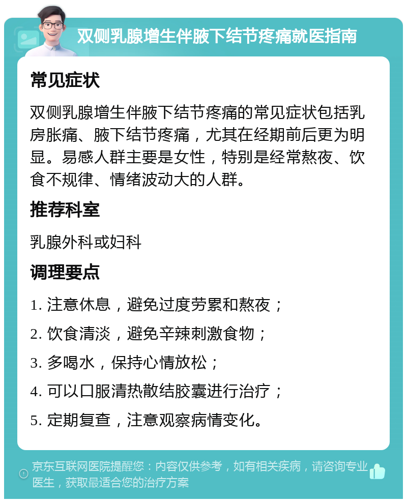 双侧乳腺增生伴腋下结节疼痛就医指南 常见症状 双侧乳腺增生伴腋下结节疼痛的常见症状包括乳房胀痛、腋下结节疼痛，尤其在经期前后更为明显。易感人群主要是女性，特别是经常熬夜、饮食不规律、情绪波动大的人群。 推荐科室 乳腺外科或妇科 调理要点 1. 注意休息，避免过度劳累和熬夜； 2. 饮食清淡，避免辛辣刺激食物； 3. 多喝水，保持心情放松； 4. 可以口服清热散结胶囊进行治疗； 5. 定期复查，注意观察病情变化。