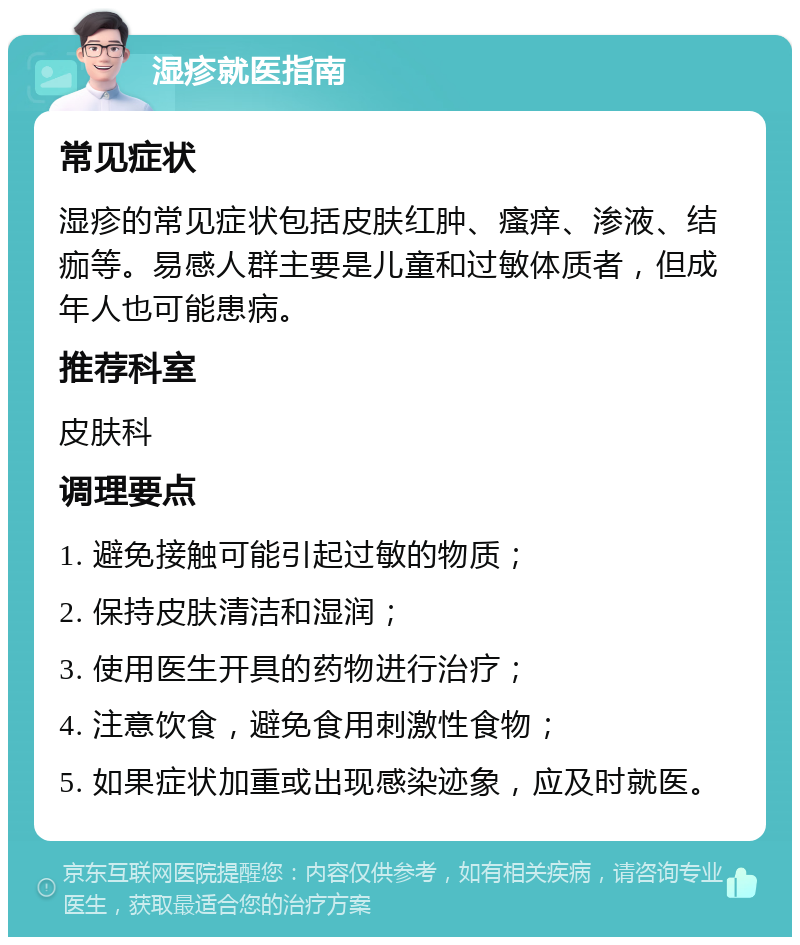 湿疹就医指南 常见症状 湿疹的常见症状包括皮肤红肿、瘙痒、渗液、结痂等。易感人群主要是儿童和过敏体质者，但成年人也可能患病。 推荐科室 皮肤科 调理要点 1. 避免接触可能引起过敏的物质； 2. 保持皮肤清洁和湿润； 3. 使用医生开具的药物进行治疗； 4. 注意饮食，避免食用刺激性食物； 5. 如果症状加重或出现感染迹象，应及时就医。