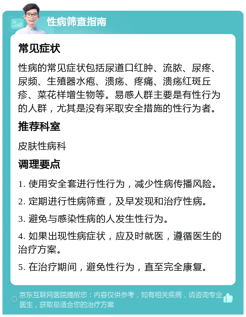 性病筛查指南 常见症状 性病的常见症状包括尿道口红肿、流脓、尿疼、尿频、生殖器水疱、溃疡、疼痛、溃疡红斑丘疹、菜花样增生物等。易感人群主要是有性行为的人群，尤其是没有采取安全措施的性行为者。 推荐科室 皮肤性病科 调理要点 1. 使用安全套进行性行为，减少性病传播风险。 2. 定期进行性病筛查，及早发现和治疗性病。 3. 避免与感染性病的人发生性行为。 4. 如果出现性病症状，应及时就医，遵循医生的治疗方案。 5. 在治疗期间，避免性行为，直至完全康复。