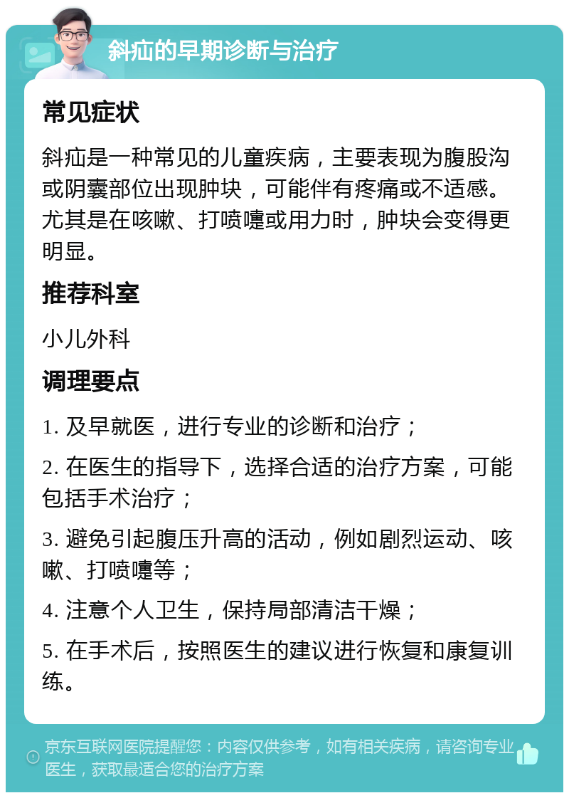 斜疝的早期诊断与治疗 常见症状 斜疝是一种常见的儿童疾病，主要表现为腹股沟或阴囊部位出现肿块，可能伴有疼痛或不适感。尤其是在咳嗽、打喷嚏或用力时，肿块会变得更明显。 推荐科室 小儿外科 调理要点 1. 及早就医，进行专业的诊断和治疗； 2. 在医生的指导下，选择合适的治疗方案，可能包括手术治疗； 3. 避免引起腹压升高的活动，例如剧烈运动、咳嗽、打喷嚏等； 4. 注意个人卫生，保持局部清洁干燥； 5. 在手术后，按照医生的建议进行恢复和康复训练。