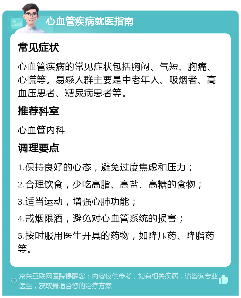 心血管疾病就医指南 常见症状 心血管疾病的常见症状包括胸闷、气短、胸痛、心慌等。易感人群主要是中老年人、吸烟者、高血压患者、糖尿病患者等。 推荐科室 心血管内科 调理要点 1.保持良好的心态，避免过度焦虑和压力； 2.合理饮食，少吃高脂、高盐、高糖的食物； 3.适当运动，增强心肺功能； 4.戒烟限酒，避免对心血管系统的损害； 5.按时服用医生开具的药物，如降压药、降脂药等。