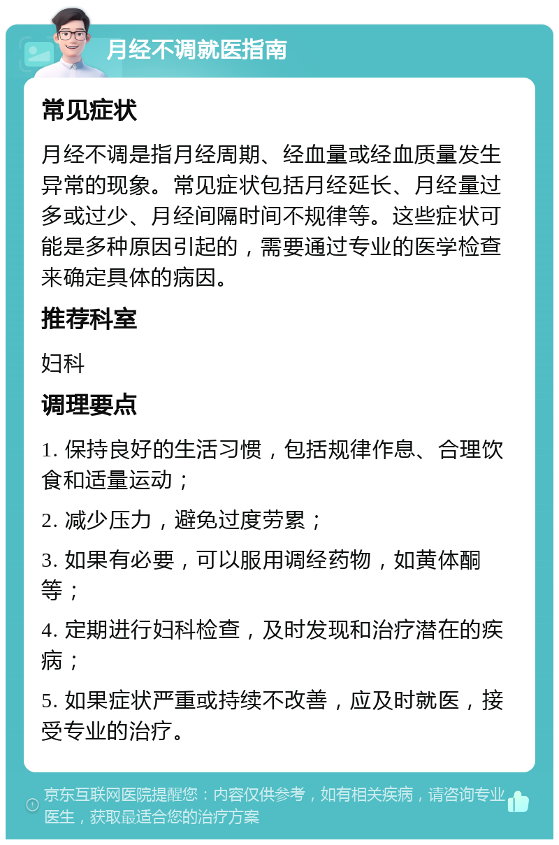 月经不调就医指南 常见症状 月经不调是指月经周期、经血量或经血质量发生异常的现象。常见症状包括月经延长、月经量过多或过少、月经间隔时间不规律等。这些症状可能是多种原因引起的，需要通过专业的医学检查来确定具体的病因。 推荐科室 妇科 调理要点 1. 保持良好的生活习惯，包括规律作息、合理饮食和适量运动； 2. 减少压力，避免过度劳累； 3. 如果有必要，可以服用调经药物，如黄体酮等； 4. 定期进行妇科检查，及时发现和治疗潜在的疾病； 5. 如果症状严重或持续不改善，应及时就医，接受专业的治疗。