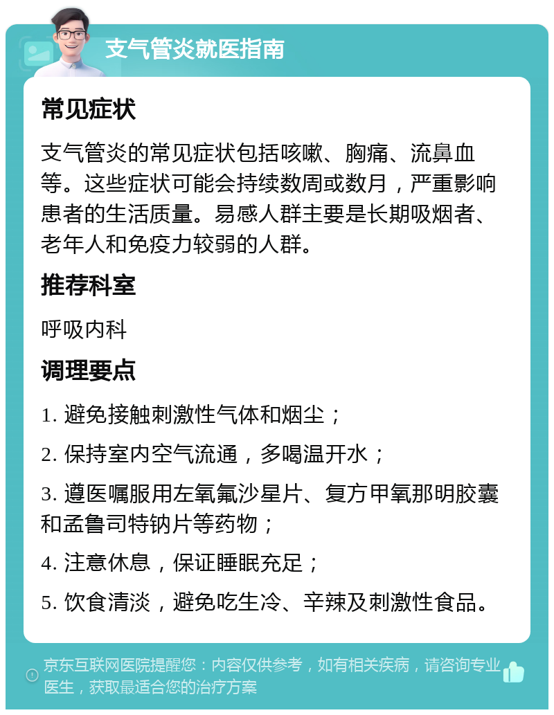 支气管炎就医指南 常见症状 支气管炎的常见症状包括咳嗽、胸痛、流鼻血等。这些症状可能会持续数周或数月，严重影响患者的生活质量。易感人群主要是长期吸烟者、老年人和免疫力较弱的人群。 推荐科室 呼吸内科 调理要点 1. 避免接触刺激性气体和烟尘； 2. 保持室内空气流通，多喝温开水； 3. 遵医嘱服用左氧氟沙星片、复方甲氧那明胶囊和孟鲁司特钠片等药物； 4. 注意休息，保证睡眠充足； 5. 饮食清淡，避免吃生冷、辛辣及刺激性食品。