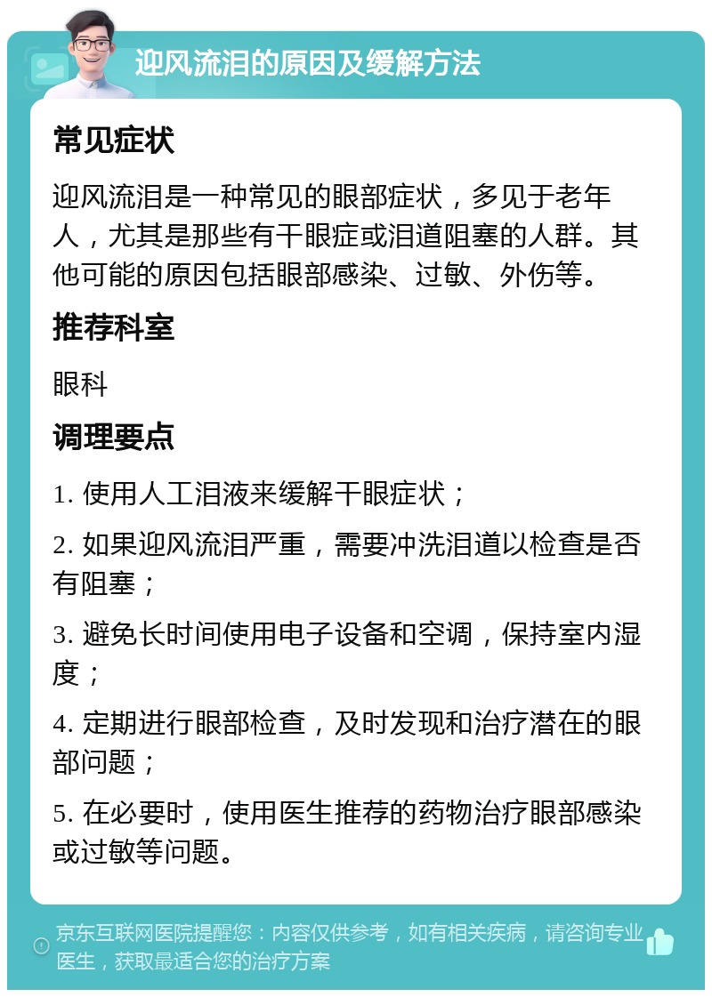 迎风流泪的原因及缓解方法 常见症状 迎风流泪是一种常见的眼部症状，多见于老年人，尤其是那些有干眼症或泪道阻塞的人群。其他可能的原因包括眼部感染、过敏、外伤等。 推荐科室 眼科 调理要点 1. 使用人工泪液来缓解干眼症状； 2. 如果迎风流泪严重，需要冲洗泪道以检查是否有阻塞； 3. 避免长时间使用电子设备和空调，保持室内湿度； 4. 定期进行眼部检查，及时发现和治疗潜在的眼部问题； 5. 在必要时，使用医生推荐的药物治疗眼部感染或过敏等问题。