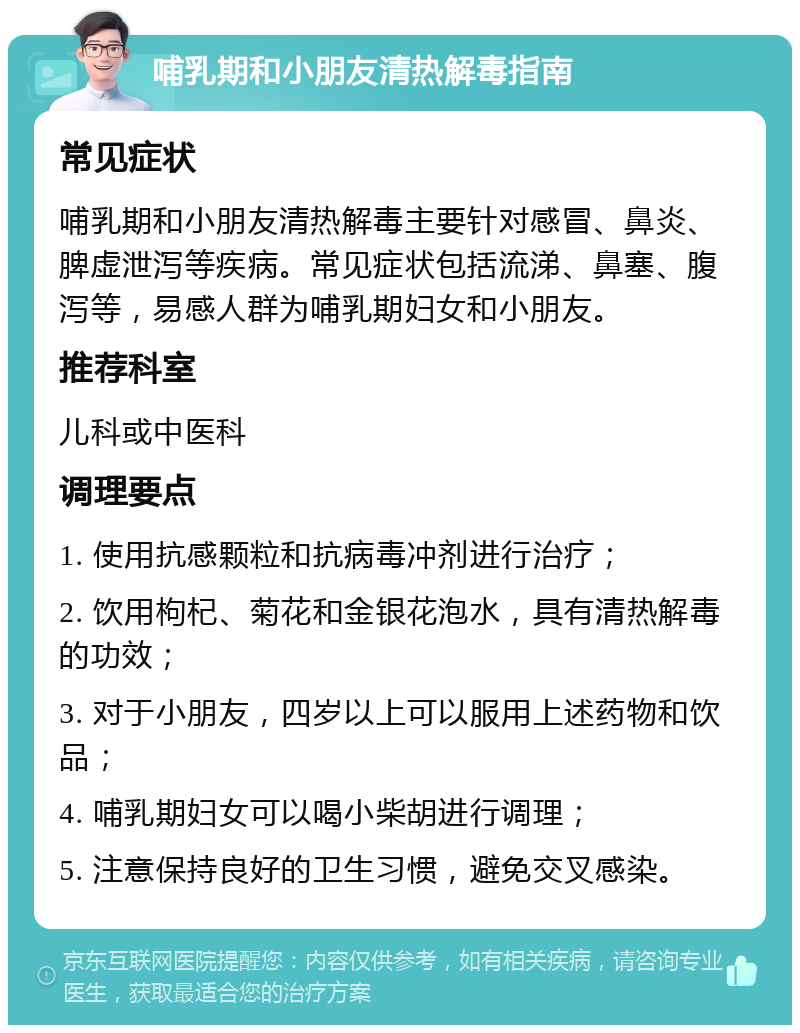 哺乳期和小朋友清热解毒指南 常见症状 哺乳期和小朋友清热解毒主要针对感冒、鼻炎、脾虚泄泻等疾病。常见症状包括流涕、鼻塞、腹泻等，易感人群为哺乳期妇女和小朋友。 推荐科室 儿科或中医科 调理要点 1. 使用抗感颗粒和抗病毒冲剂进行治疗； 2. 饮用枸杞、菊花和金银花泡水，具有清热解毒的功效； 3. 对于小朋友，四岁以上可以服用上述药物和饮品； 4. 哺乳期妇女可以喝小柴胡进行调理； 5. 注意保持良好的卫生习惯，避免交叉感染。