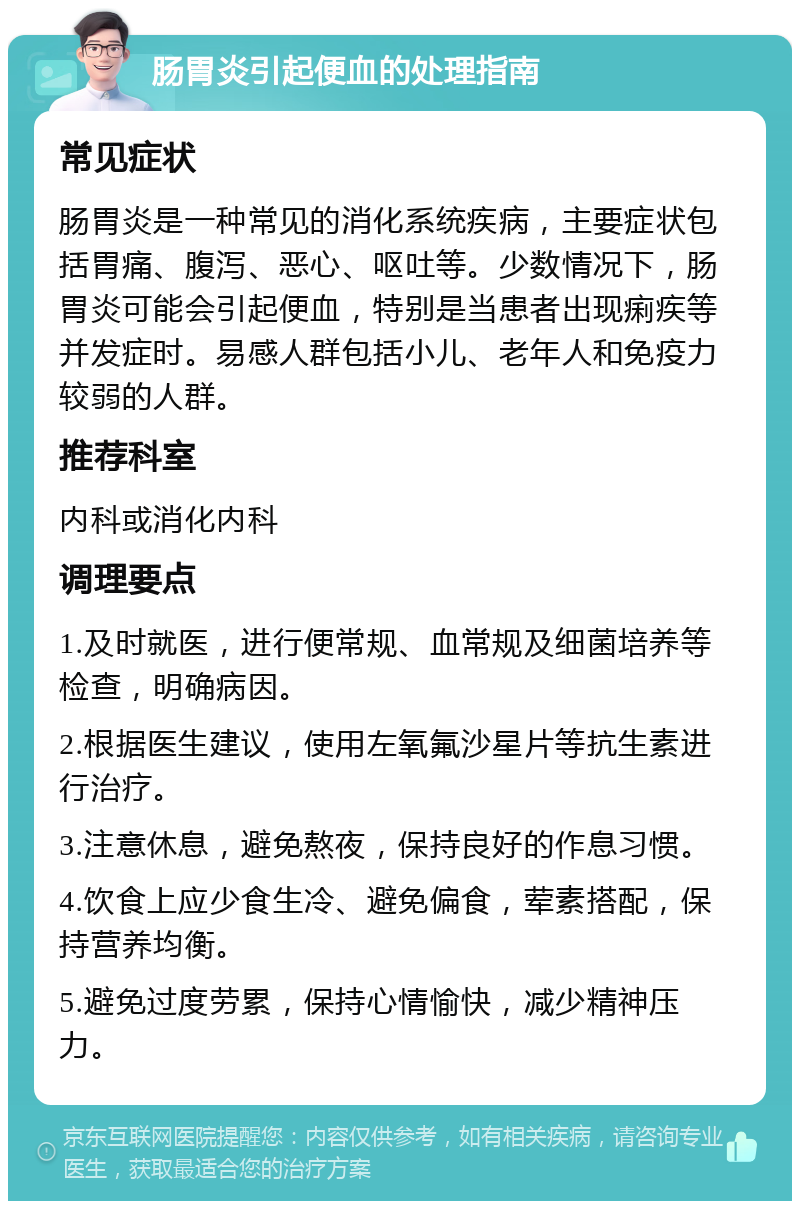 肠胃炎引起便血的处理指南 常见症状 肠胃炎是一种常见的消化系统疾病，主要症状包括胃痛、腹泻、恶心、呕吐等。少数情况下，肠胃炎可能会引起便血，特别是当患者出现痢疾等并发症时。易感人群包括小儿、老年人和免疫力较弱的人群。 推荐科室 内科或消化内科 调理要点 1.及时就医，进行便常规、血常规及细菌培养等检查，明确病因。 2.根据医生建议，使用左氧氟沙星片等抗生素进行治疗。 3.注意休息，避免熬夜，保持良好的作息习惯。 4.饮食上应少食生冷、避免偏食，荤素搭配，保持营养均衡。 5.避免过度劳累，保持心情愉快，减少精神压力。