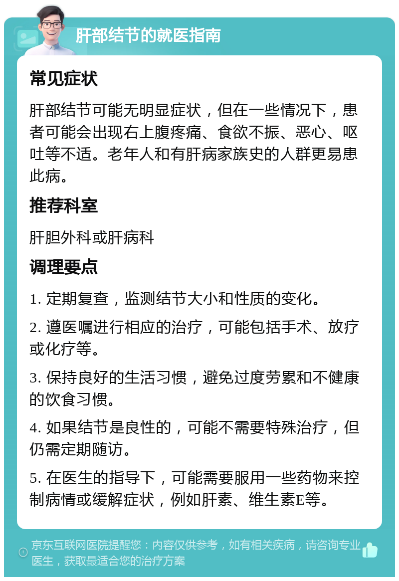 肝部结节的就医指南 常见症状 肝部结节可能无明显症状，但在一些情况下，患者可能会出现右上腹疼痛、食欲不振、恶心、呕吐等不适。老年人和有肝病家族史的人群更易患此病。 推荐科室 肝胆外科或肝病科 调理要点 1. 定期复查，监测结节大小和性质的变化。 2. 遵医嘱进行相应的治疗，可能包括手术、放疗或化疗等。 3. 保持良好的生活习惯，避免过度劳累和不健康的饮食习惯。 4. 如果结节是良性的，可能不需要特殊治疗，但仍需定期随访。 5. 在医生的指导下，可能需要服用一些药物来控制病情或缓解症状，例如肝素、维生素E等。