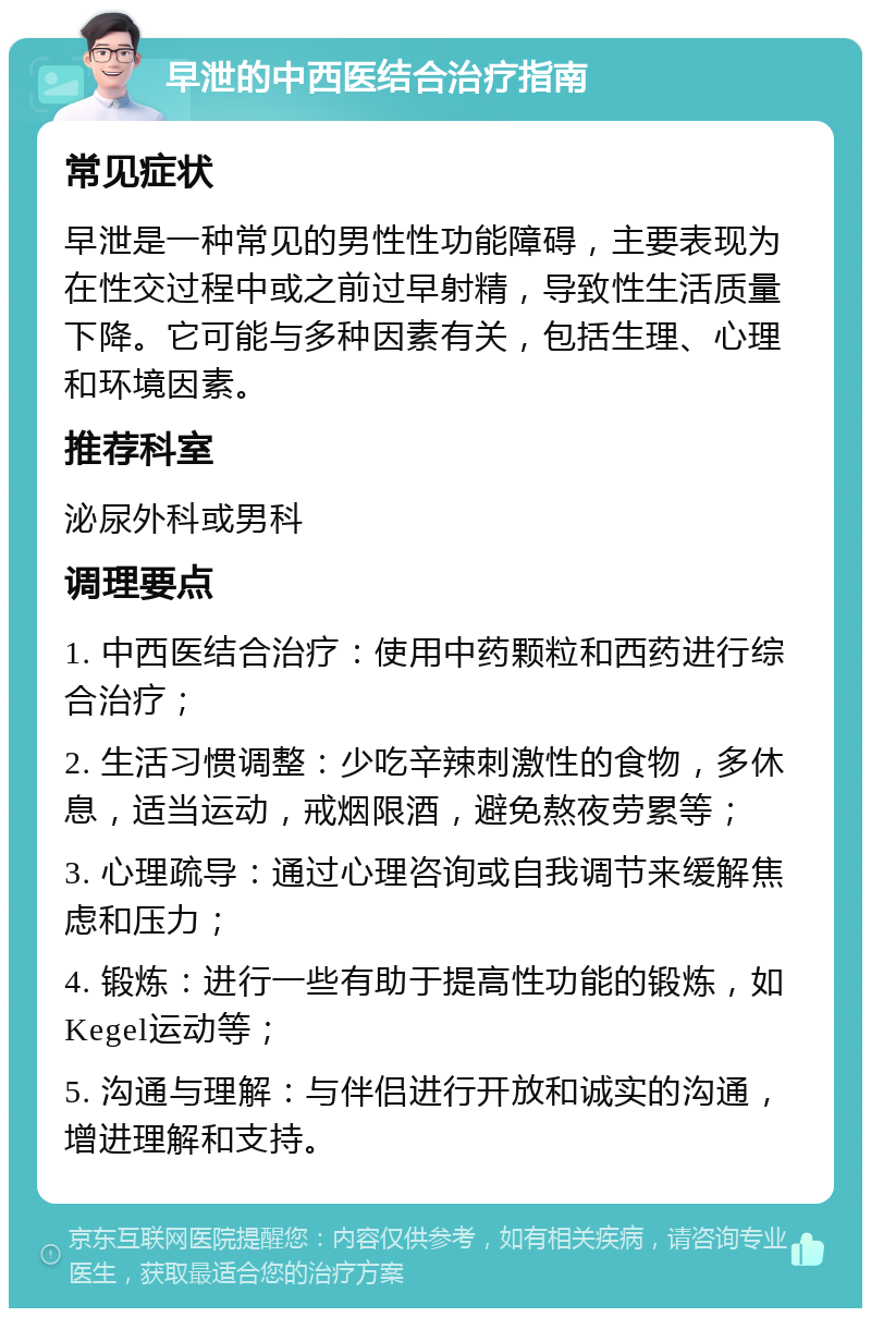 早泄的中西医结合治疗指南 常见症状 早泄是一种常见的男性性功能障碍，主要表现为在性交过程中或之前过早射精，导致性生活质量下降。它可能与多种因素有关，包括生理、心理和环境因素。 推荐科室 泌尿外科或男科 调理要点 1. 中西医结合治疗：使用中药颗粒和西药进行综合治疗； 2. 生活习惯调整：少吃辛辣刺激性的食物，多休息，适当运动，戒烟限酒，避免熬夜劳累等； 3. 心理疏导：通过心理咨询或自我调节来缓解焦虑和压力； 4. 锻炼：进行一些有助于提高性功能的锻炼，如Kegel运动等； 5. 沟通与理解：与伴侣进行开放和诚实的沟通，增进理解和支持。