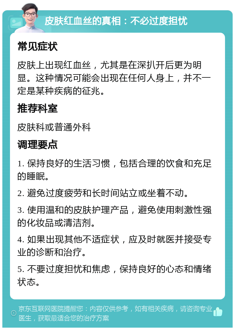 皮肤红血丝的真相：不必过度担忧 常见症状 皮肤上出现红血丝，尤其是在深扒开后更为明显。这种情况可能会出现在任何人身上，并不一定是某种疾病的征兆。 推荐科室 皮肤科或普通外科 调理要点 1. 保持良好的生活习惯，包括合理的饮食和充足的睡眠。 2. 避免过度疲劳和长时间站立或坐着不动。 3. 使用温和的皮肤护理产品，避免使用刺激性强的化妆品或清洁剂。 4. 如果出现其他不适症状，应及时就医并接受专业的诊断和治疗。 5. 不要过度担忧和焦虑，保持良好的心态和情绪状态。