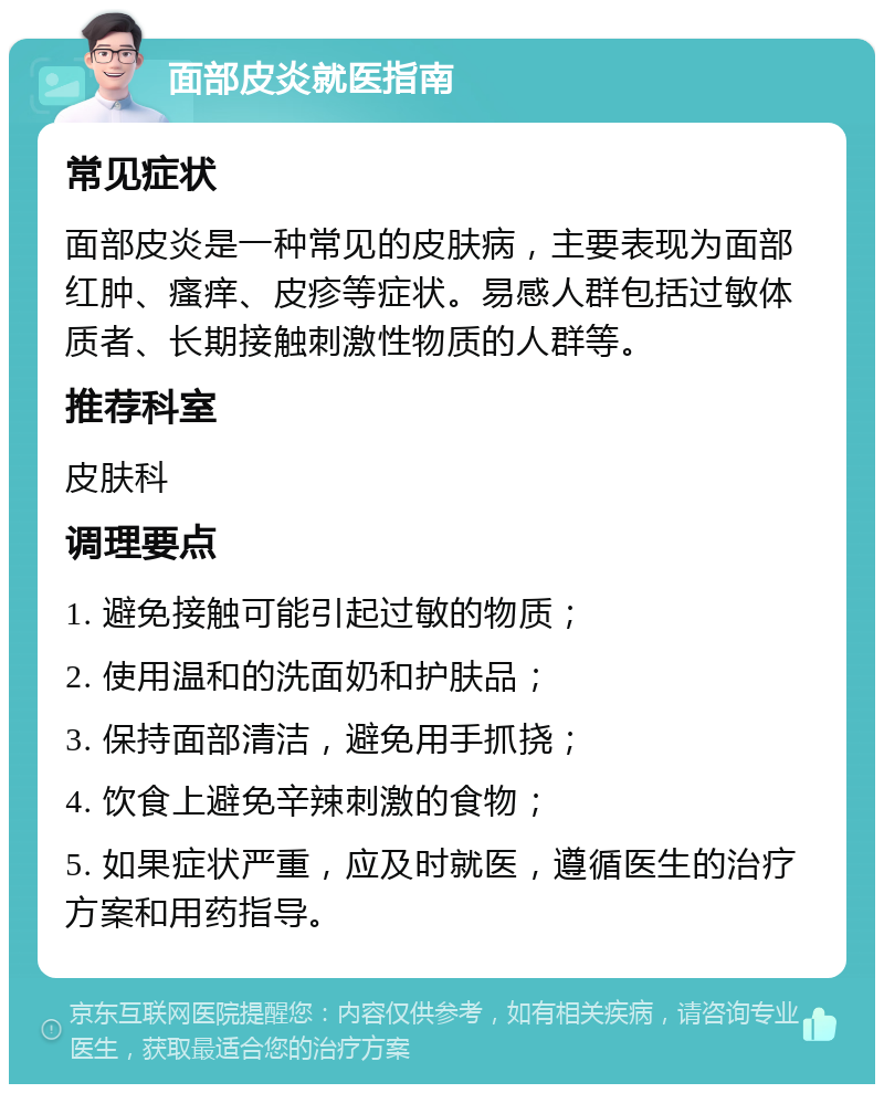 面部皮炎就医指南 常见症状 面部皮炎是一种常见的皮肤病，主要表现为面部红肿、瘙痒、皮疹等症状。易感人群包括过敏体质者、长期接触刺激性物质的人群等。 推荐科室 皮肤科 调理要点 1. 避免接触可能引起过敏的物质； 2. 使用温和的洗面奶和护肤品； 3. 保持面部清洁，避免用手抓挠； 4. 饮食上避免辛辣刺激的食物； 5. 如果症状严重，应及时就医，遵循医生的治疗方案和用药指导。