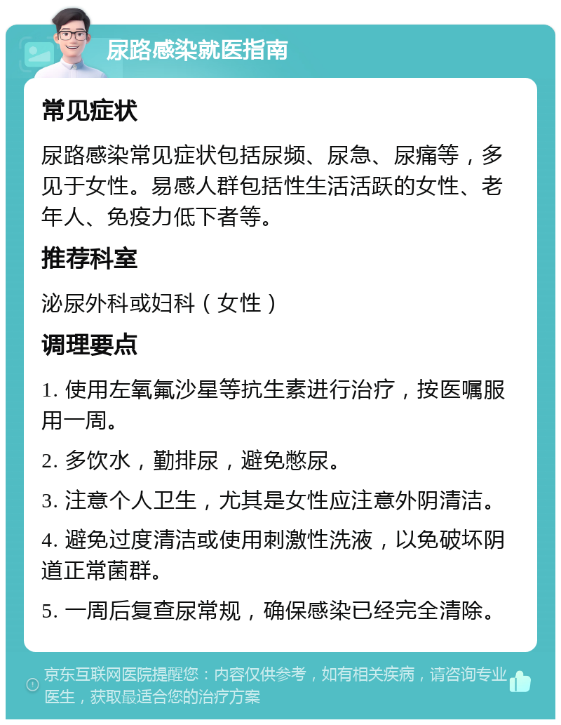 尿路感染就医指南 常见症状 尿路感染常见症状包括尿频、尿急、尿痛等，多见于女性。易感人群包括性生活活跃的女性、老年人、免疫力低下者等。 推荐科室 泌尿外科或妇科（女性） 调理要点 1. 使用左氧氟沙星等抗生素进行治疗，按医嘱服用一周。 2. 多饮水，勤排尿，避免憋尿。 3. 注意个人卫生，尤其是女性应注意外阴清洁。 4. 避免过度清洁或使用刺激性洗液，以免破坏阴道正常菌群。 5. 一周后复查尿常规，确保感染已经完全清除。