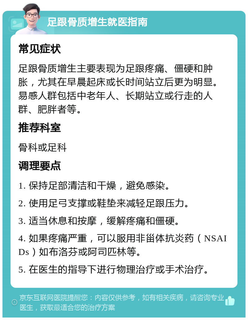 足跟骨质增生就医指南 常见症状 足跟骨质增生主要表现为足跟疼痛、僵硬和肿胀，尤其在早晨起床或长时间站立后更为明显。易感人群包括中老年人、长期站立或行走的人群、肥胖者等。 推荐科室 骨科或足科 调理要点 1. 保持足部清洁和干燥，避免感染。 2. 使用足弓支撑或鞋垫来减轻足跟压力。 3. 适当休息和按摩，缓解疼痛和僵硬。 4. 如果疼痛严重，可以服用非甾体抗炎药（NSAIDs）如布洛芬或阿司匹林等。 5. 在医生的指导下进行物理治疗或手术治疗。