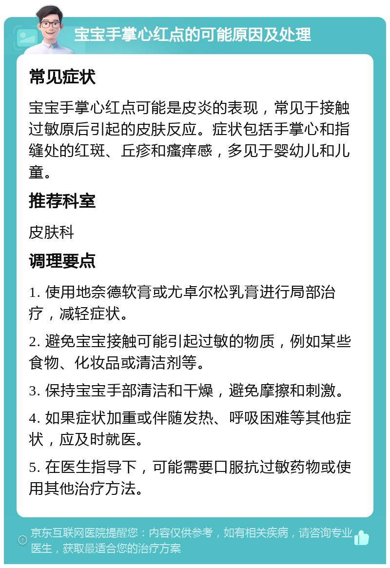 宝宝手掌心红点的可能原因及处理 常见症状 宝宝手掌心红点可能是皮炎的表现，常见于接触过敏原后引起的皮肤反应。症状包括手掌心和指缝处的红斑、丘疹和瘙痒感，多见于婴幼儿和儿童。 推荐科室 皮肤科 调理要点 1. 使用地奈德软膏或尤卓尔松乳膏进行局部治疗，减轻症状。 2. 避免宝宝接触可能引起过敏的物质，例如某些食物、化妆品或清洁剂等。 3. 保持宝宝手部清洁和干燥，避免摩擦和刺激。 4. 如果症状加重或伴随发热、呼吸困难等其他症状，应及时就医。 5. 在医生指导下，可能需要口服抗过敏药物或使用其他治疗方法。