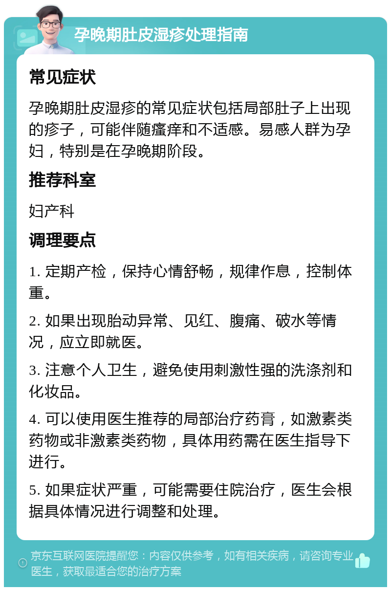 孕晚期肚皮湿疹处理指南 常见症状 孕晚期肚皮湿疹的常见症状包括局部肚子上出现的疹子，可能伴随瘙痒和不适感。易感人群为孕妇，特别是在孕晚期阶段。 推荐科室 妇产科 调理要点 1. 定期产检，保持心情舒畅，规律作息，控制体重。 2. 如果出现胎动异常、见红、腹痛、破水等情况，应立即就医。 3. 注意个人卫生，避免使用刺激性强的洗涤剂和化妆品。 4. 可以使用医生推荐的局部治疗药膏，如激素类药物或非激素类药物，具体用药需在医生指导下进行。 5. 如果症状严重，可能需要住院治疗，医生会根据具体情况进行调整和处理。