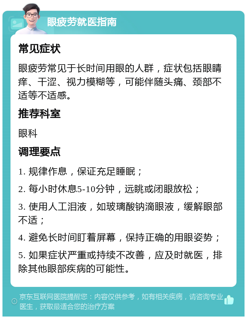 眼疲劳就医指南 常见症状 眼疲劳常见于长时间用眼的人群，症状包括眼睛痒、干涩、视力模糊等，可能伴随头痛、颈部不适等不适感。 推荐科室 眼科 调理要点 1. 规律作息，保证充足睡眠； 2. 每小时休息5-10分钟，远眺或闭眼放松； 3. 使用人工泪液，如玻璃酸钠滴眼液，缓解眼部不适； 4. 避免长时间盯着屏幕，保持正确的用眼姿势； 5. 如果症状严重或持续不改善，应及时就医，排除其他眼部疾病的可能性。