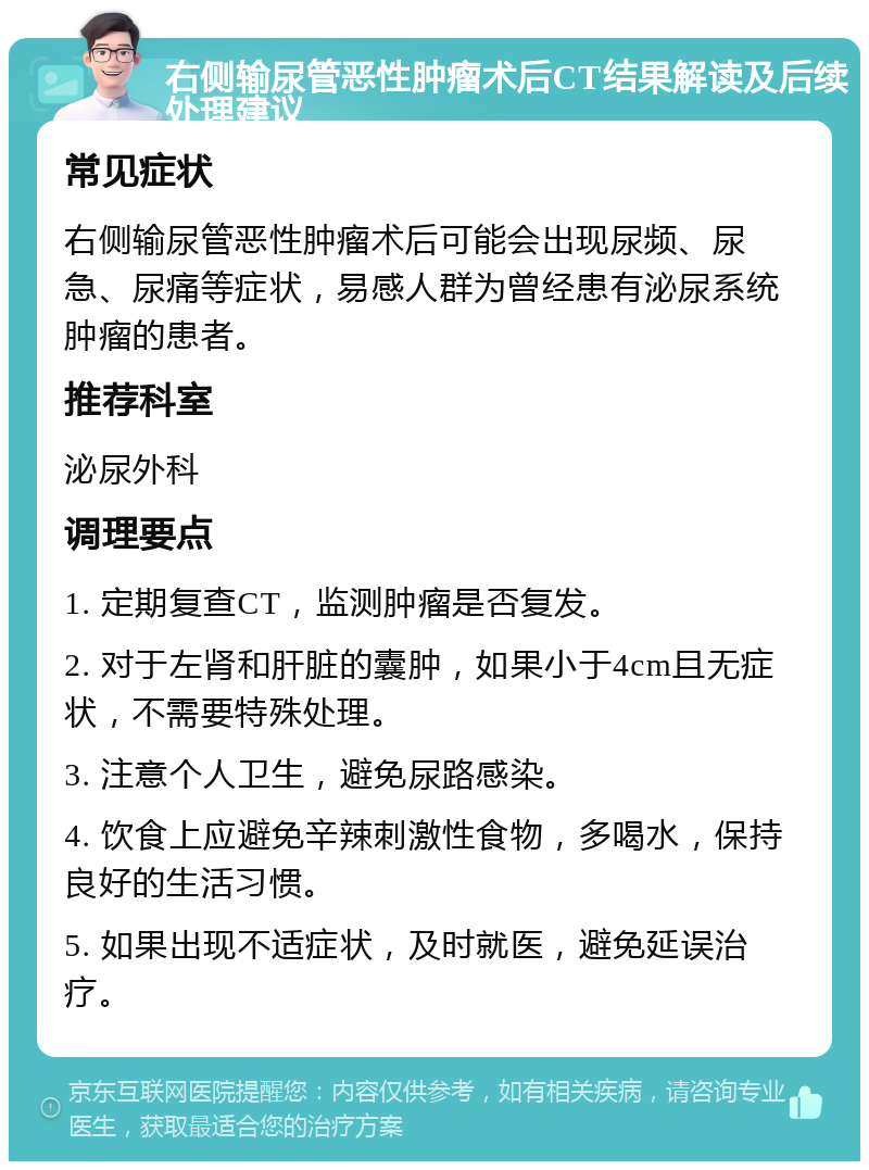 右侧输尿管恶性肿瘤术后CT结果解读及后续处理建议 常见症状 右侧输尿管恶性肿瘤术后可能会出现尿频、尿急、尿痛等症状，易感人群为曾经患有泌尿系统肿瘤的患者。 推荐科室 泌尿外科 调理要点 1. 定期复查CT，监测肿瘤是否复发。 2. 对于左肾和肝脏的囊肿，如果小于4cm且无症状，不需要特殊处理。 3. 注意个人卫生，避免尿路感染。 4. 饮食上应避免辛辣刺激性食物，多喝水，保持良好的生活习惯。 5. 如果出现不适症状，及时就医，避免延误治疗。