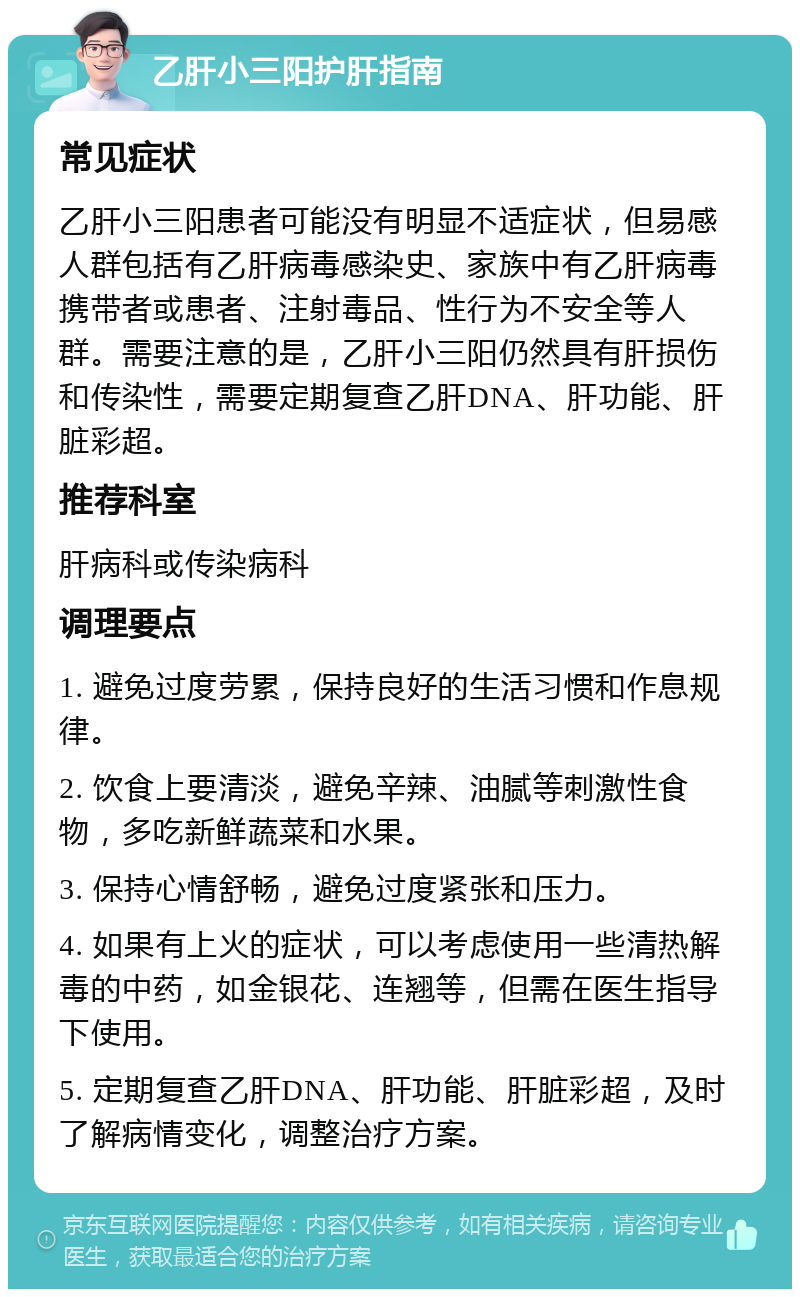 乙肝小三阳护肝指南 常见症状 乙肝小三阳患者可能没有明显不适症状，但易感人群包括有乙肝病毒感染史、家族中有乙肝病毒携带者或患者、注射毒品、性行为不安全等人群。需要注意的是，乙肝小三阳仍然具有肝损伤和传染性，需要定期复查乙肝DNA、肝功能、肝脏彩超。 推荐科室 肝病科或传染病科 调理要点 1. 避免过度劳累，保持良好的生活习惯和作息规律。 2. 饮食上要清淡，避免辛辣、油腻等刺激性食物，多吃新鲜蔬菜和水果。 3. 保持心情舒畅，避免过度紧张和压力。 4. 如果有上火的症状，可以考虑使用一些清热解毒的中药，如金银花、连翘等，但需在医生指导下使用。 5. 定期复查乙肝DNA、肝功能、肝脏彩超，及时了解病情变化，调整治疗方案。